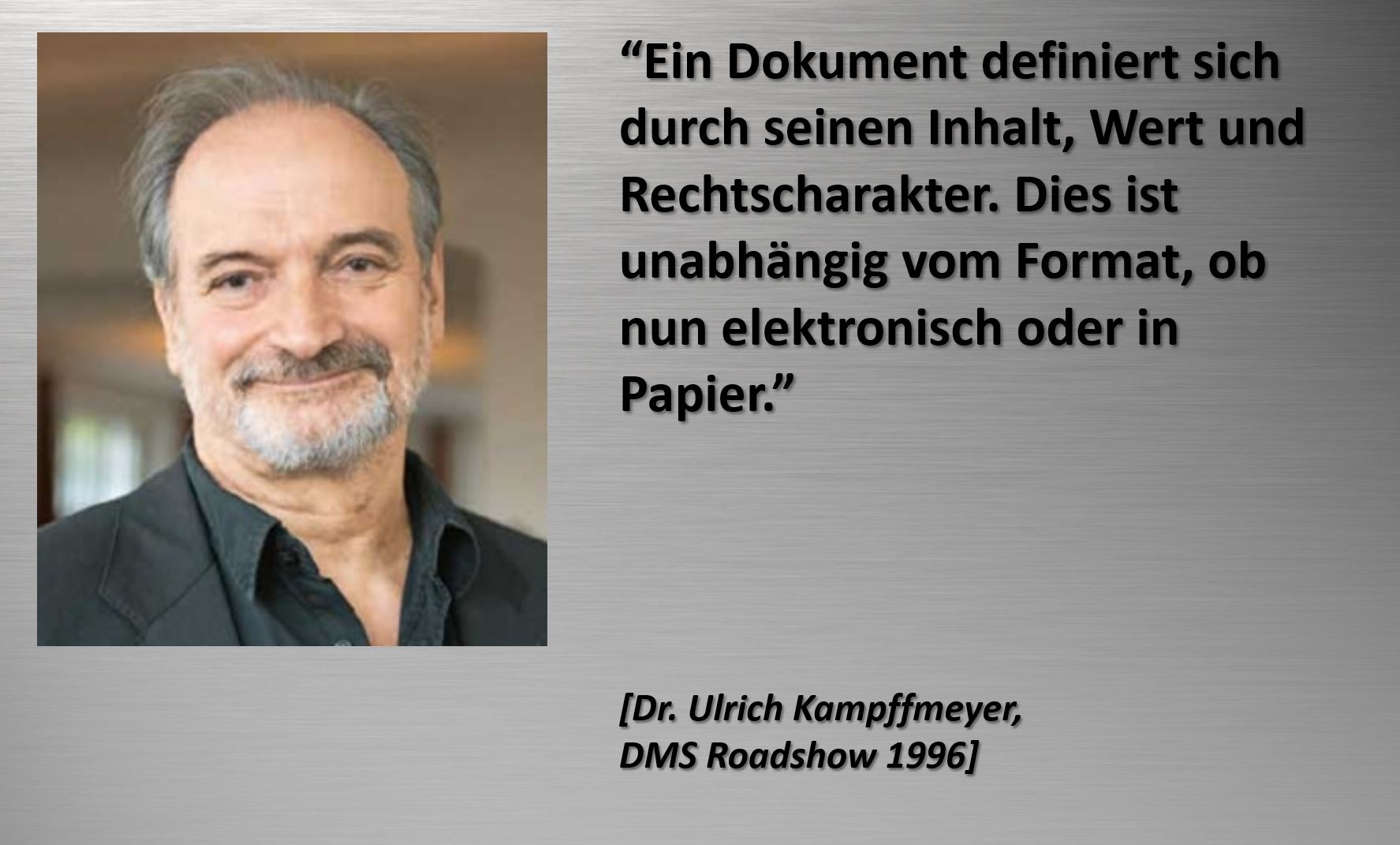 “Ein Dokument definiert sich durch seinen Inhalt, Wert und Rechtscharakter. Dies ist unabhängig vom Format, ob nun elektronisch oder in Papier. [Dr. Ulrich Kampffmeyer, DMS Roadshow 1996]